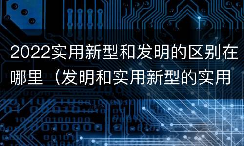 2022实用新型和发明的区别在哪里（发明和实用新型的实用性）