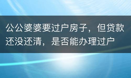 公公婆婆要过户房子，但贷款还没还清，是否能办理过户