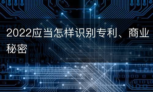 2022应当怎样识别专利、商业秘密
