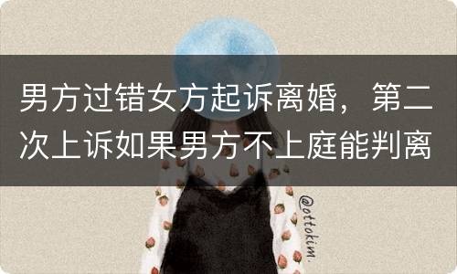 男方过错女方起诉离婚，第二次上诉如果男方不上庭能判离婚吗