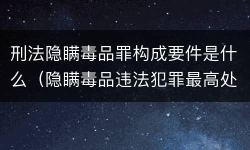 刑法隐瞒毒品罪构成要件是什么（隐瞒毒品违法犯罪最高处罚）