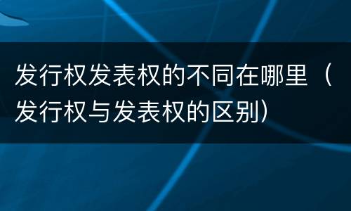 发行权发表权的不同在哪里（发行权与发表权的区别）