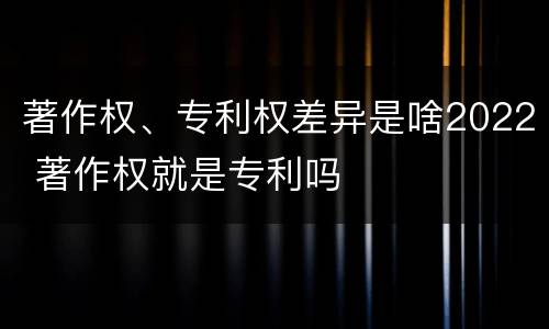 著作权、专利权差异是啥2022 著作权就是专利吗