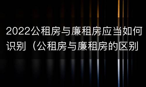 2022公租房与廉租房应当如何识别（公租房与廉租房的区别都在此,别再搞错了!）
