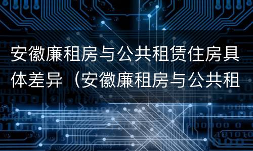 安徽廉租房与公共租赁住房具体差异（安徽廉租房与公共租赁住房具体差异是什么）