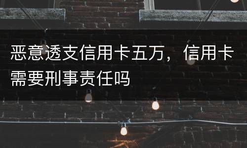 恶意透支信用卡五万，信用卡需要刑事责任吗