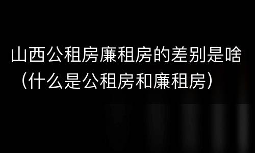 山西公租房廉租房的差别是啥（什么是公租房和廉租房）