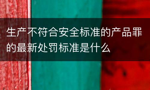 生产不符合安全标准的产品罪的最新处罚标准是什么