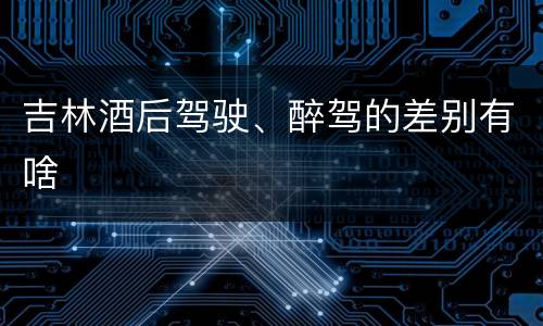 吉林酒后驾驶、醉驾的差别有啥