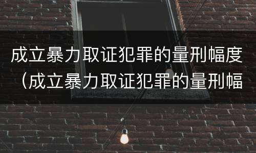 成立暴力取证犯罪的量刑幅度（成立暴力取证犯罪的量刑幅度大吗）