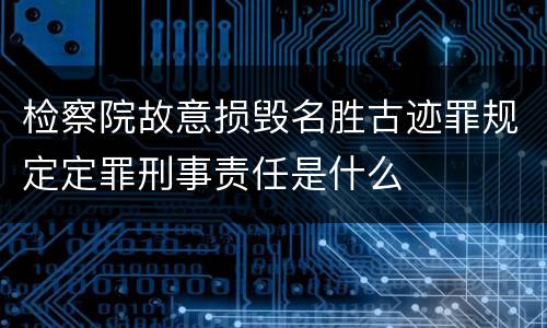 检察院故意损毁名胜古迹罪规定定罪刑事责任是什么