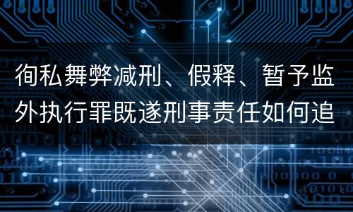 徇私舞弊减刑、假释、暂予监外执行罪既遂刑事责任如何追究