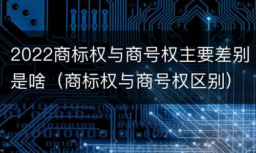 2022商标权与商号权主要差别是啥（商标权与商号权区别）