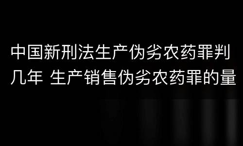 中国新刑法生产伪劣农药罪判几年 生产销售伪劣农药罪的量刑标准