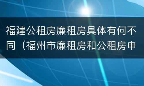 福建公租房廉租房具体有何不同（福州市廉租房和公租房申请标准）