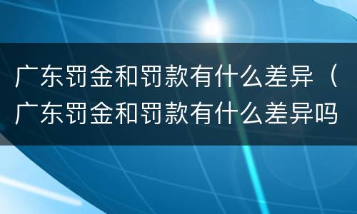 广东罚金和罚款有什么差异（广东罚金和罚款有什么差异吗）