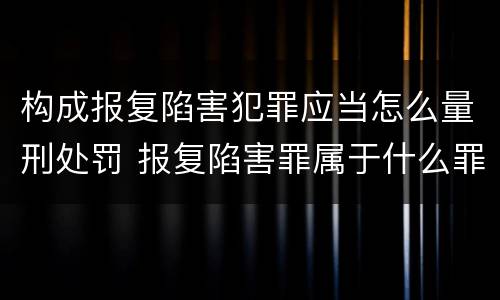 构成报复陷害犯罪应当怎么量刑处罚 报复陷害罪属于什么罪