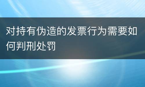 对持有伪造的发票行为需要如何判刑处罚