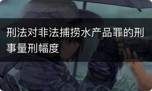 刑法对非法捕捞水产品罪的刑事量刑幅度