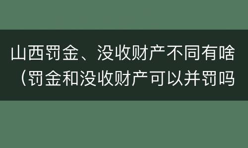 山西罚金、没收财产不同有啥（罚金和没收财产可以并罚吗）