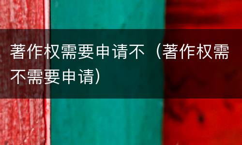著作权需要申请不（著作权需不需要申请）