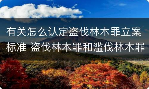有关怎么认定盗伐林木罪立案标准 盗伐林木罪和滥伐林木罪的立案标准