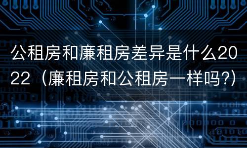 公租房和廉租房差异是什么2022（廉租房和公租房一样吗?）