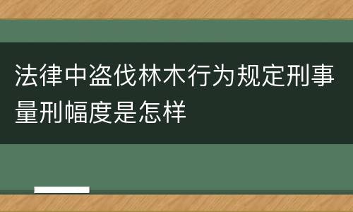 法律中盗伐林木行为规定刑事量刑幅度是怎样