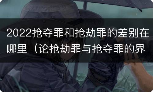 2022抢夺罪和抢劫罪的差别在哪里（论抢劫罪与抢夺罪的界限）
