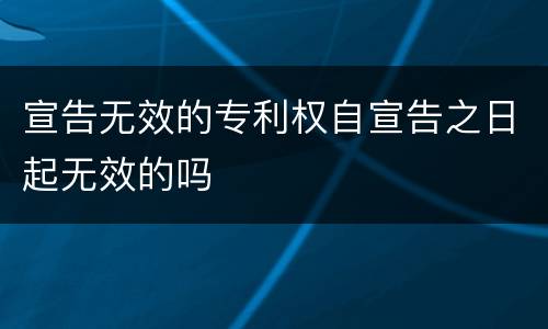 宣告无效的专利权自宣告之日起无效的吗