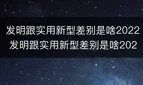 发明跟实用新型差别是啥2022 发明跟实用新型差别是啥2022年的
