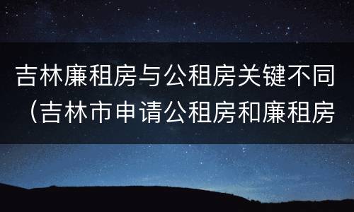 吉林廉租房与公租房关键不同（吉林市申请公租房和廉租房的条件）