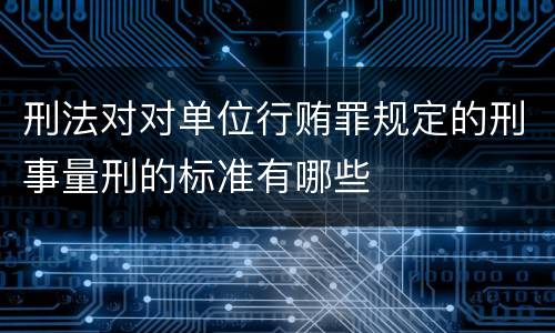 刑法对对单位行贿罪规定的刑事量刑的标准有哪些