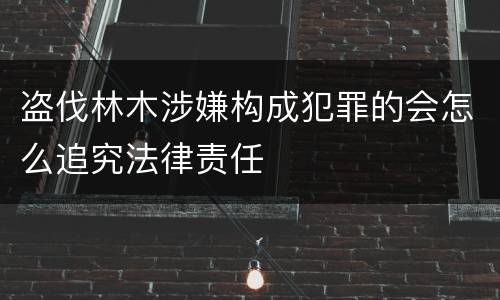 盗伐林木涉嫌构成犯罪的会怎么追究法律责任