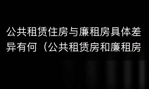 公共租赁住房与廉租房具体差异有何（公共租赁房和廉租房）