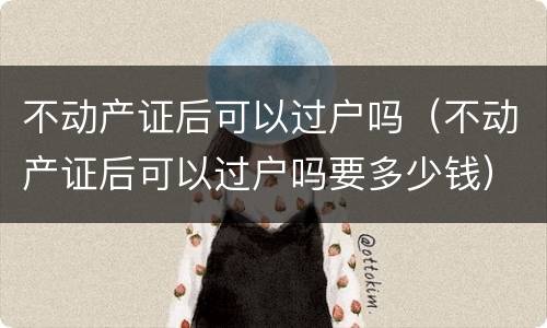 不动产证后可以过户吗（不动产证后可以过户吗要多少钱）