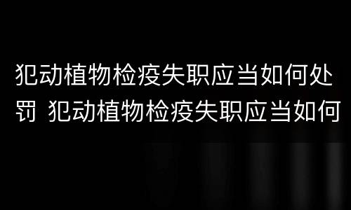犯动植物检疫失职应当如何处罚 犯动植物检疫失职应当如何处罚