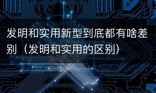 发明和实用新型到底都有啥差别（发明和实用的区别）