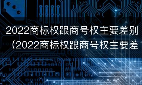 2022商标权跟商号权主要差别（2022商标权跟商号权主要差别是什么）
