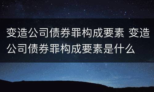 变造公司债券罪构成要素 变造公司债券罪构成要素是什么