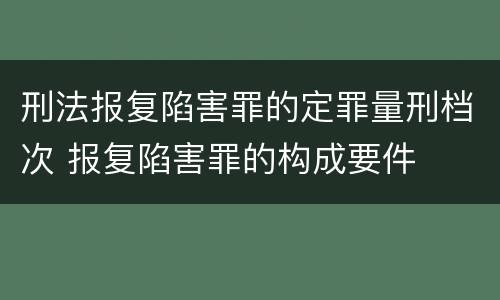 刑法报复陷害罪的定罪量刑档次 报复陷害罪的构成要件
