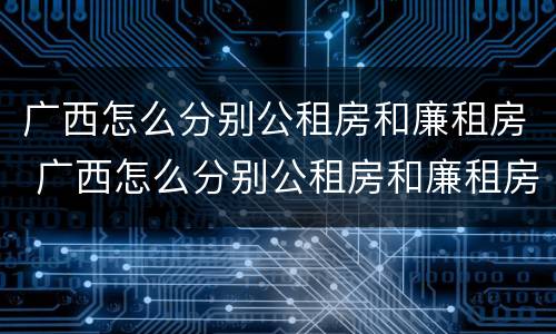 广西怎么分别公租房和廉租房 广西怎么分别公租房和廉租房的区别