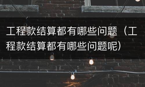工程款结算都有哪些问题（工程款结算都有哪些问题呢）