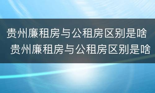 贵州廉租房与公租房区别是啥 贵州廉租房与公租房区别是啥意思