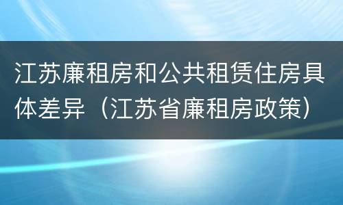 江苏廉租房和公共租赁住房具体差异（江苏省廉租房政策）