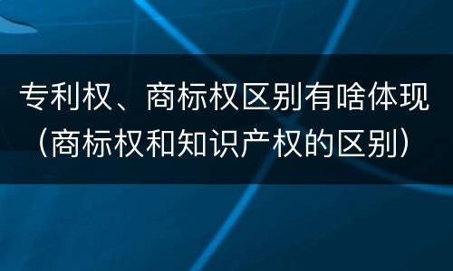 专利权、商标权区别有啥体现（商标权和知识产权的区别）