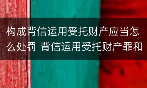 构成背信运用受托财产应当怎么处罚 背信运用受托财产罪和违法运用资金罪