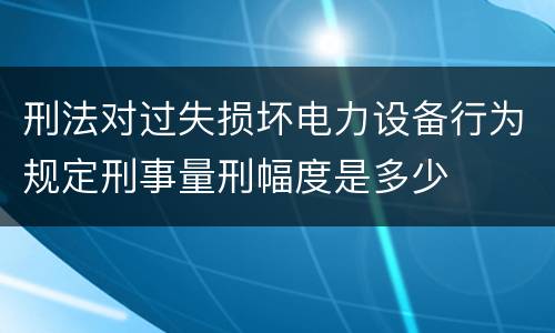 刑法对过失损坏电力设备行为规定刑事量刑幅度是多少