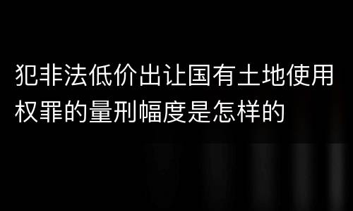 犯非法低价出让国有土地使用权罪的量刑幅度是怎样的