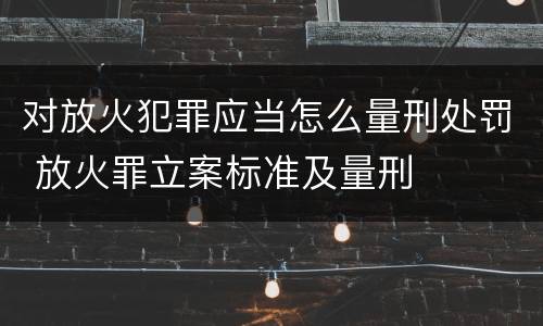对放火犯罪应当怎么量刑处罚 放火罪立案标准及量刑